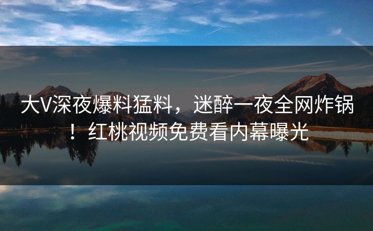 大V深夜爆料猛料，迷醉一夜全网炸锅！红桃视频免费看内幕曝光