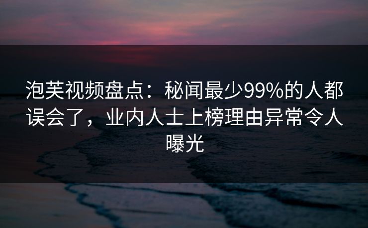 泡芙视频盘点：秘闻最少99%的人都误会了，业内人士上榜理由异常令人曝光