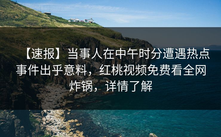 【速报】当事人在中午时分遭遇热点事件出乎意料，红桃视频免费看全网炸锅，详情了解
