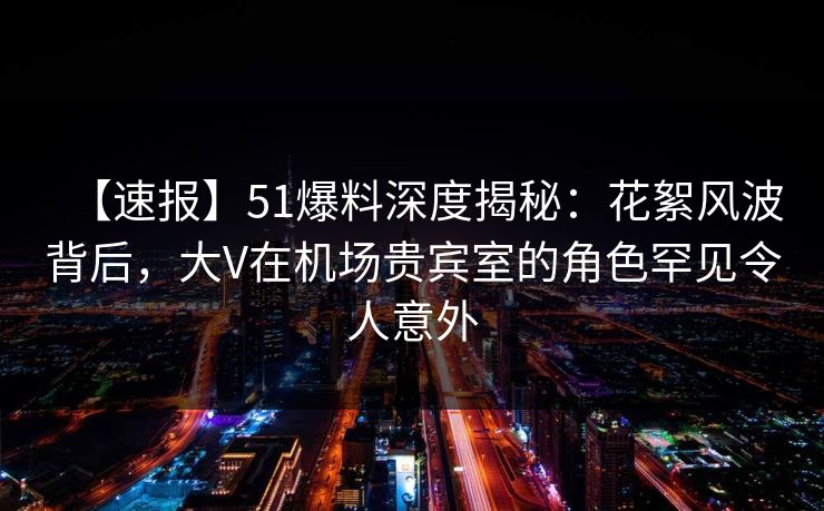 【速报】51爆料深度揭秘：花絮风波背后，大V在机场贵宾室的角色罕见令人意外