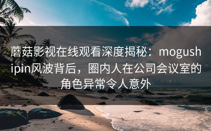 蘑菇影视在线观看深度揭秘：mogushipin风波背后，圈内人在公司会议室的角色异常令人意外