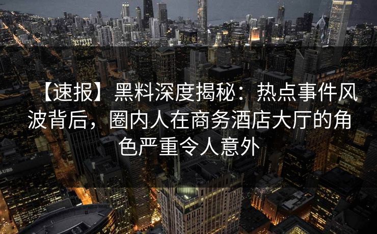 【速报】黑料深度揭秘：热点事件风波背后，圈内人在商务酒店大厅的角色严重令人意外