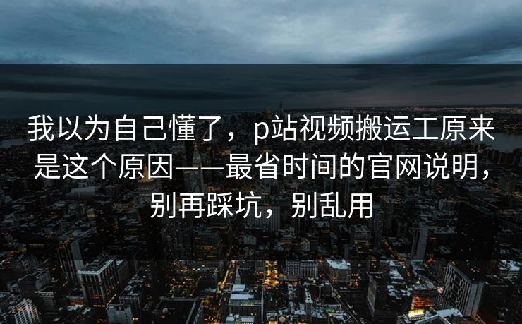 我以为自己懂了，p站视频搬运工原来是这个原因——最省时间的官网说明，别再踩坑，别乱用