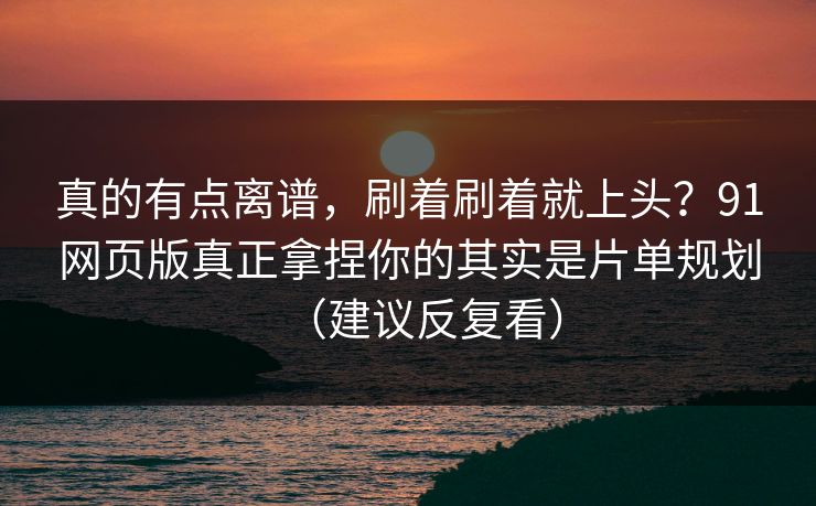 真的有点离谱，刷着刷着就上头？91网页版真正拿捏你的其实是片单规划（建议反复看）