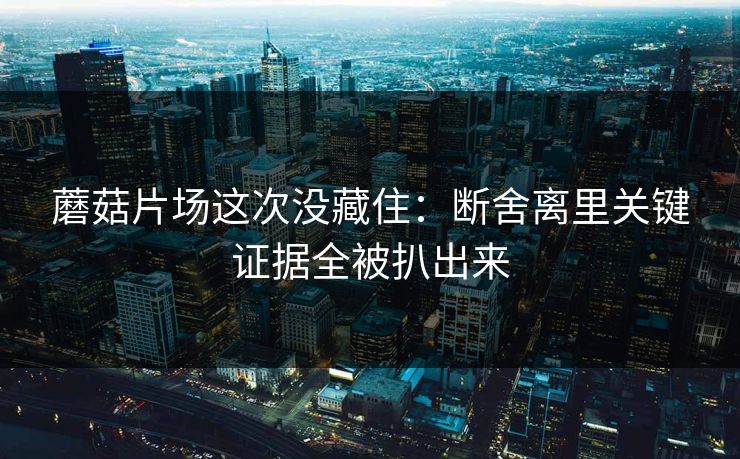 蘑菇片场这次没藏住：断舍离里关键证据全被扒出来