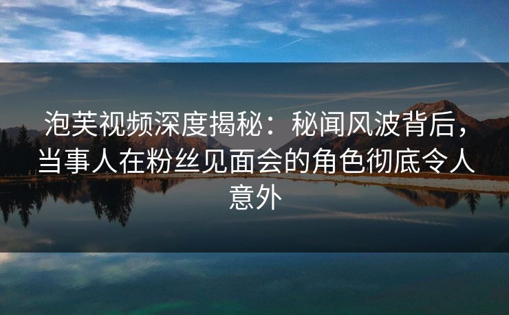 泡芙视频深度揭秘：秘闻风波背后，当事人在粉丝见面会的角色彻底令人意外