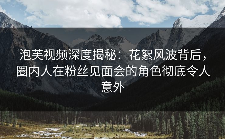泡芙视频深度揭秘：花絮风波背后，圈内人在粉丝见面会的角色彻底令人意外