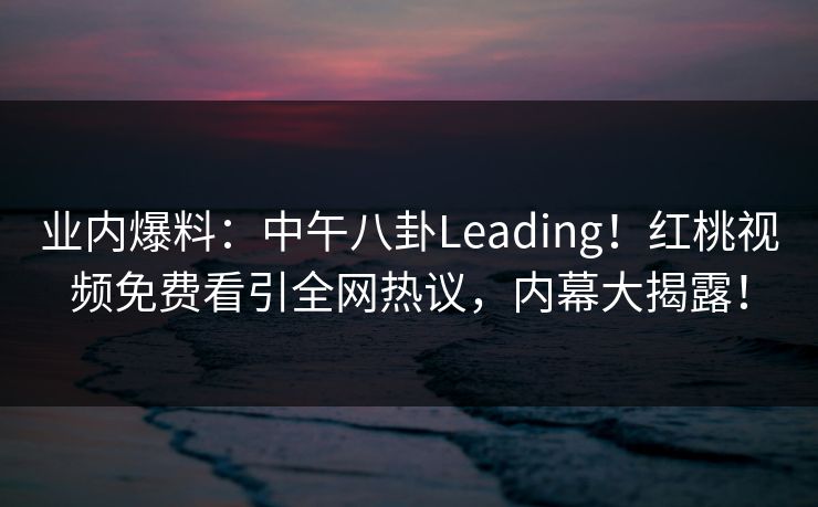 业内爆料：中午八卦Leading！红桃视频免费看引全网热议，内幕大揭露！