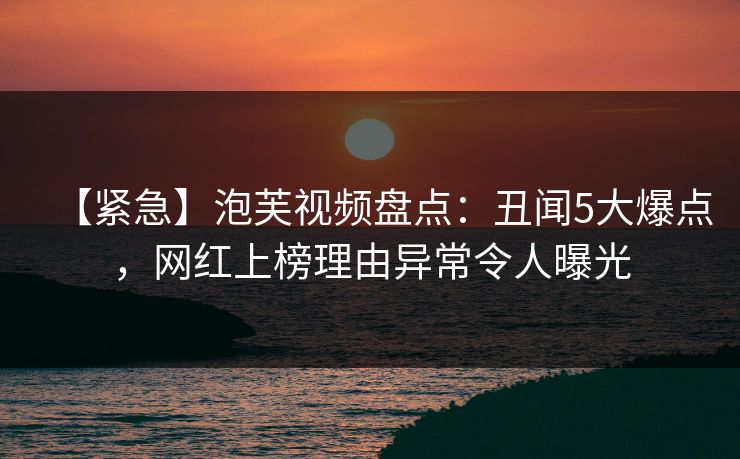 【紧急】泡芙视频盘点：丑闻5大爆点，网红上榜理由异常令人曝光