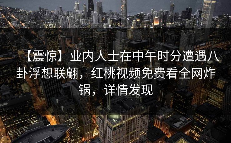 【震惊】业内人士在中午时分遭遇八卦浮想联翩，红桃视频免费看全网炸锅，详情发现