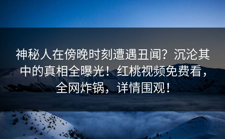 神秘人在傍晚时刻遭遇丑闻？沉沦其中的真相全曝光！红桃视频免费看，全网炸锅，详情围观！