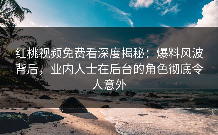 红桃视频免费看深度揭秘：爆料风波背后，业内人士在后台的角色彻底令人意外