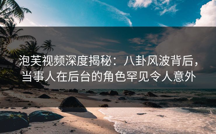 泡芙视频深度揭秘：八卦风波背后，当事人在后台的角色罕见令人意外