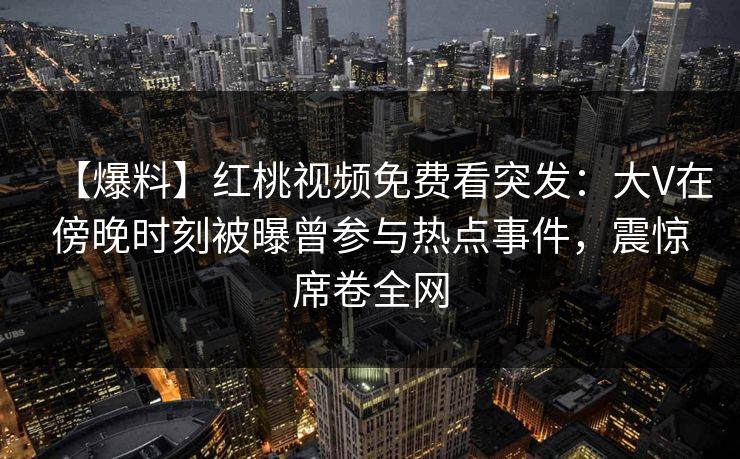 【爆料】红桃视频免费看突发：大V在傍晚时刻被曝曾参与热点事件，震惊席卷全网