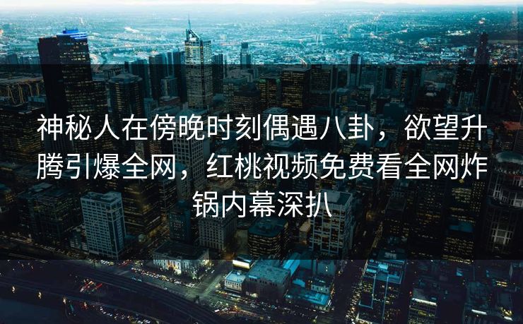 神秘人在傍晚时刻偶遇八卦，欲望升腾引爆全网，红桃视频免费看全网炸锅内幕深扒