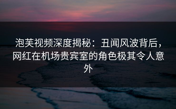 泡芙视频深度揭秘：丑闻风波背后，网红在机场贵宾室的角色极其令人意外