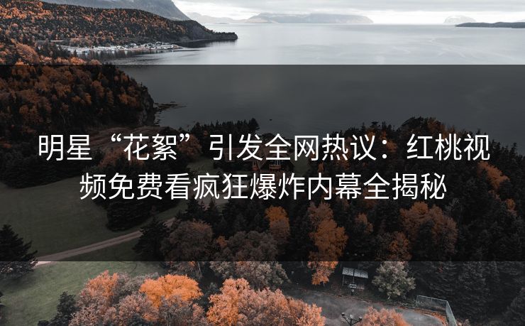 明星“花絮”引发全网热议：红桃视频免费看疯狂爆炸内幕全揭秘