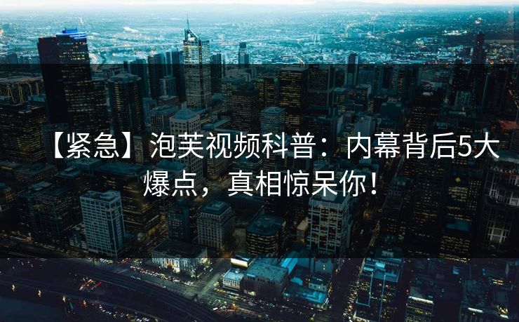 【紧急】泡芙视频科普：内幕背后5大爆点，真相惊呆你！