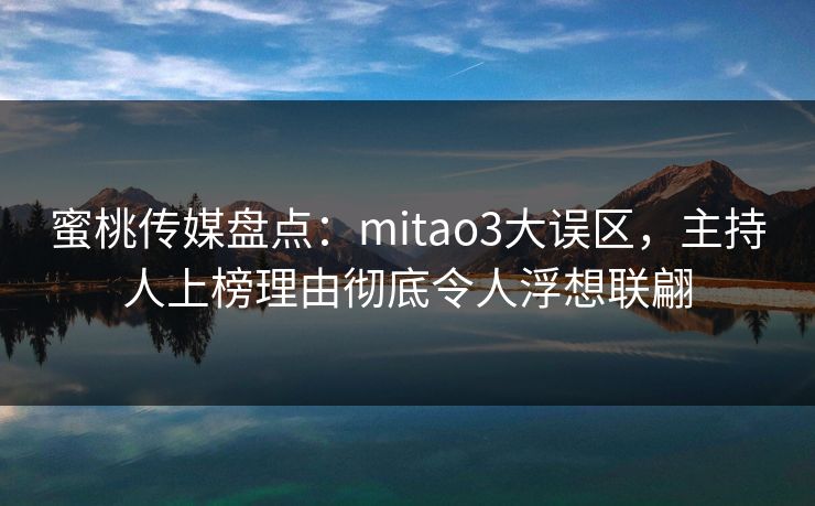 蜜桃传媒盘点：mitao3大误区，主持人上榜理由彻底令人浮想联翩