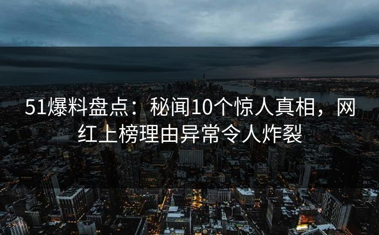 51爆料盘点：秘闻10个惊人真相，网红上榜理由异常令人炸裂