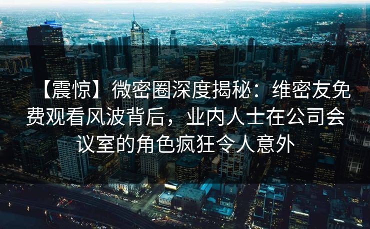 【震惊】微密圈深度揭秘：维密友免费观看风波背后，业内人士在公司会议室的角色疯狂令人意外