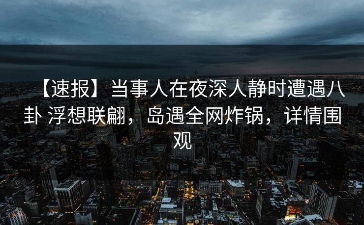 【速报】当事人在夜深人静时遭遇八卦 浮想联翩，岛遇全网炸锅，详情围观