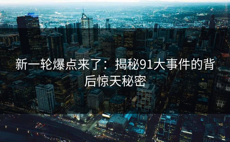 新一轮爆点来了：揭秘91大事件的背后惊天秘密