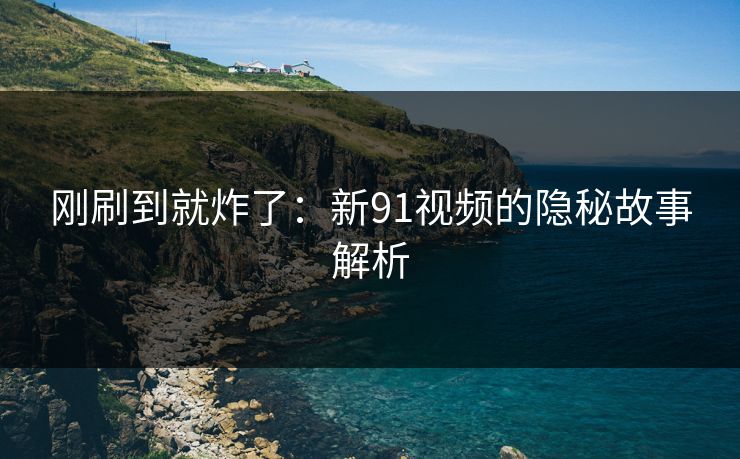 刚刷到就炸了：新91视频的隐秘故事解析